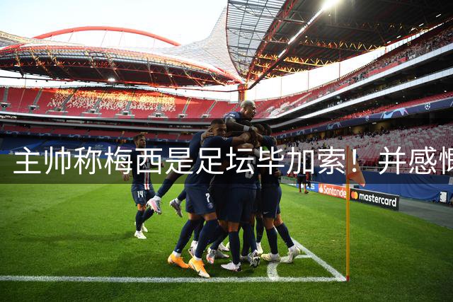 主帅称梅西是足坛毕加索！并感慨他的进球太高难度！