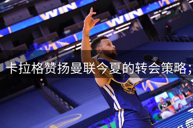 卡拉格赞扬曼联今夏的转会策略；太阳报：拉什福德将于本周末回到球队