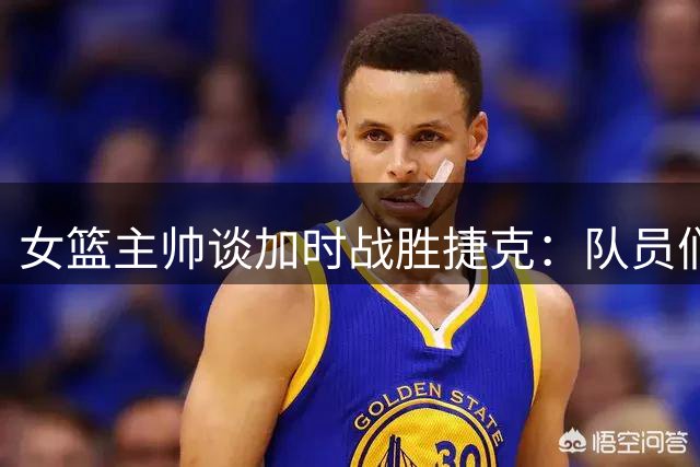 女篮主帅谈加时战胜捷克：队员们顽强信念是关键