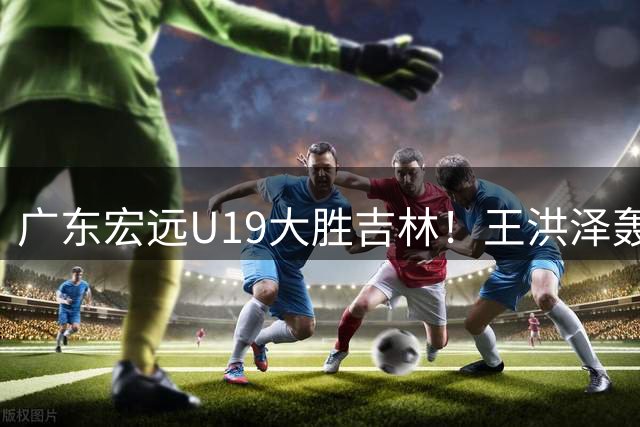 广东宏远U19大胜吉林！王洪泽轰32+17+5，小徐昕11+3，夏振峰18分