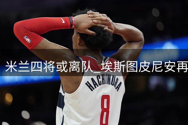米兰四将或离队 埃斯图皮尼安再遭放售