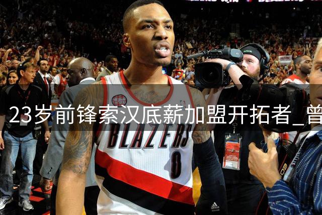 23岁前锋索汉底薪加盟开拓者 曾创NBA总冠军戒指最快锁定纪录