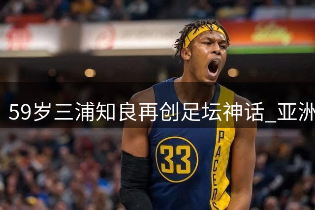 59岁三浦知良再创足坛神话 亚洲传奇打破千日进球荒改写历史