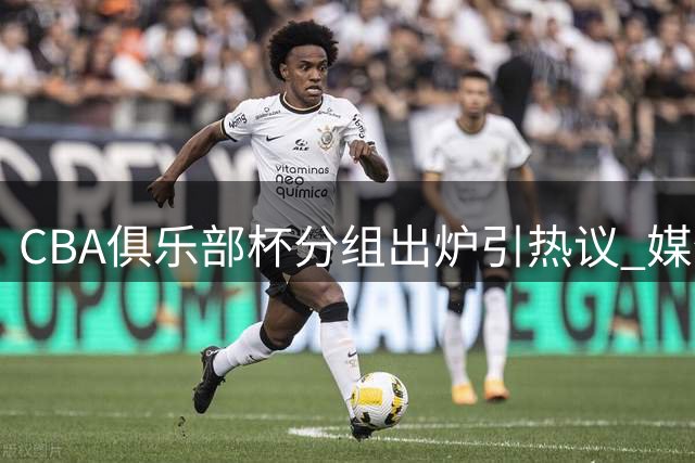 CBA俱乐部杯分组出炉引热议 媒体呼吁赛事创新刻不容缓