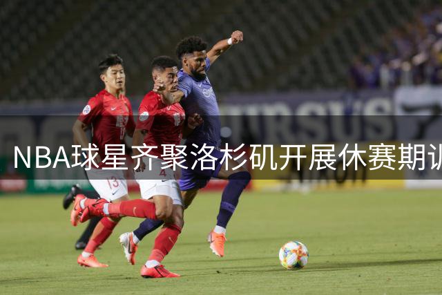 NBA球星齐聚洛杉矶开展休赛期训练